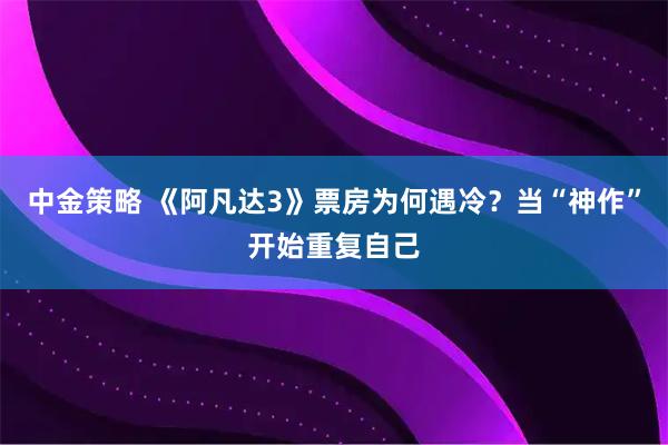 中金策略 《阿凡达3》票房为何遇冷？当“神作”开始重复自己