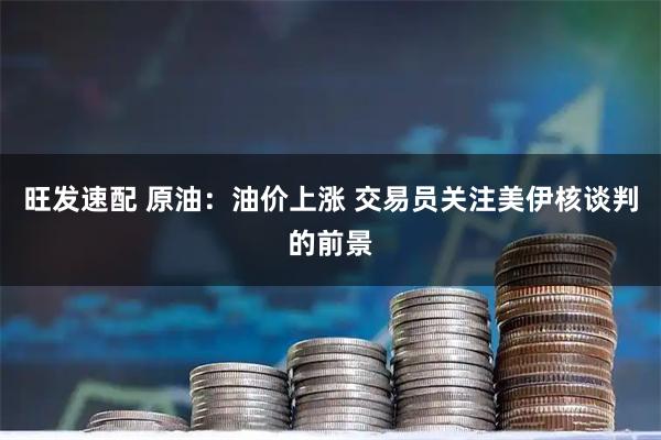 旺发速配 原油：油价上涨 交易员关注美伊核谈判的前景