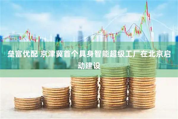 垒富优配 京津冀首个具身智能超级工厂在北京启动建设