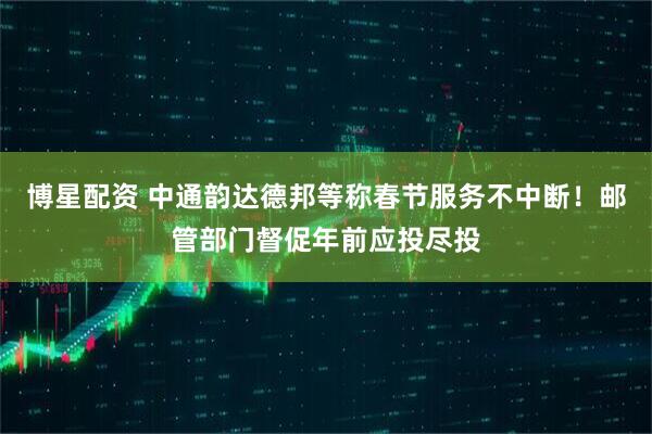 博星配资 中通韵达德邦等称春节服务不中断！邮管部门督促年前应投尽投