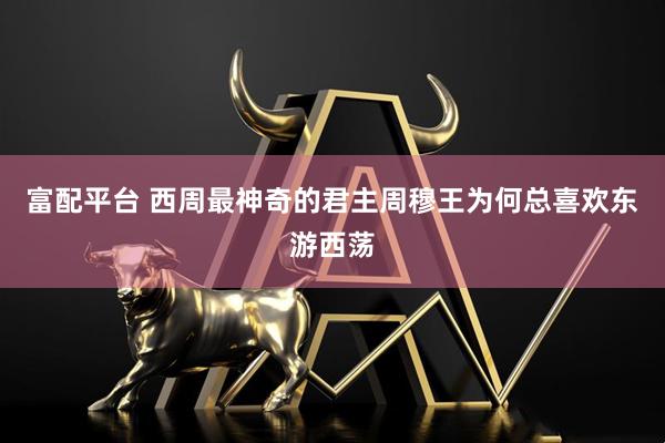 富配平台 西周最神奇的君主周穆王为何总喜欢东游西荡