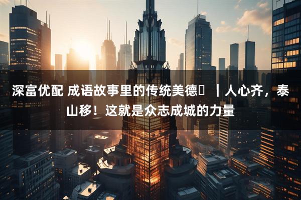 深富优配 成语故事里的传统美德⑳｜人心齐，泰山移！这就是众志成城的力量