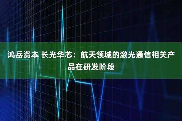 鸿岳资本 长光华芯：航天领域的激光通信相关产品在研发阶段