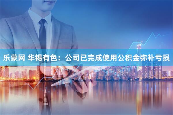 乐蒙网 华锡有色：公司已完成使用公积金弥补亏损