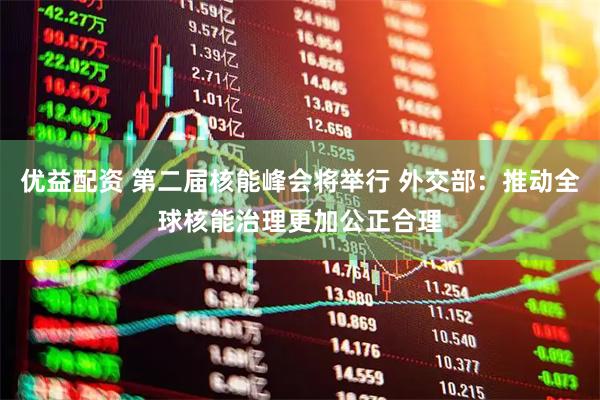 优益配资 第二届核能峰会将举行 外交部：推动全球核能治理更加公正合理