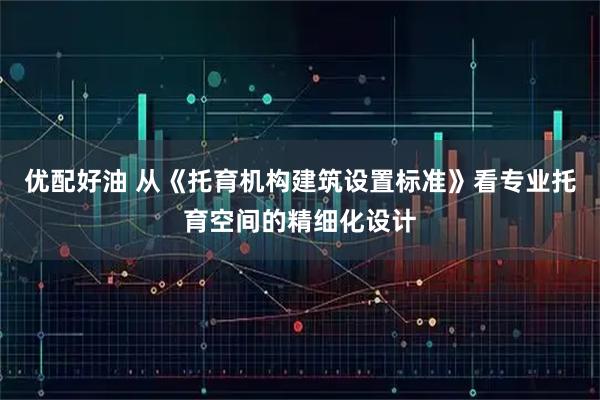 优配好油 从《托育机构建筑设置标准》看专业托育空间的精细化设计