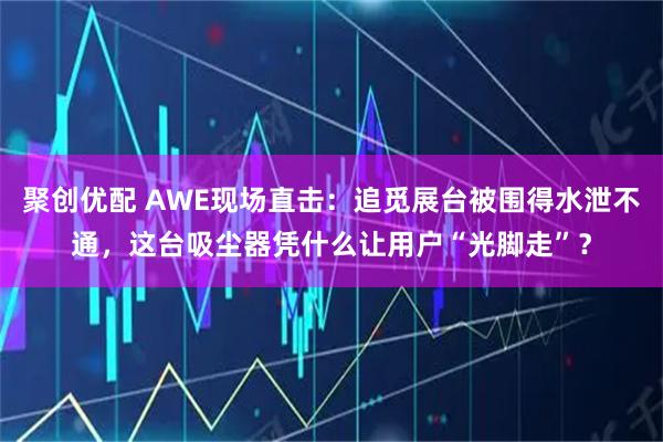 聚创优配 AWE现场直击：追觅展台被围得水泄不通，这台吸尘器凭什么让用户“光脚走”？