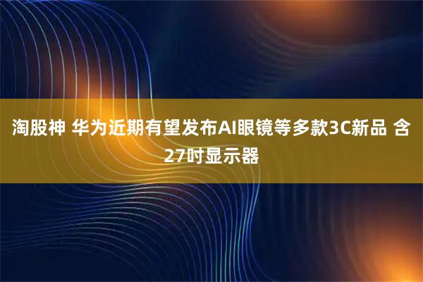 淘股神 华为近期有望发布AI眼镜等多款3C新品 含27吋显示器