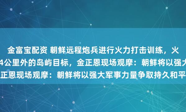 金富宝配资 朝鲜远程炮兵进行火力打击训练，火箭炮弹准确击中364.4公里外的岛屿目标，金正恩现场观摩：朝鲜将以强大军事力量争取持久和平