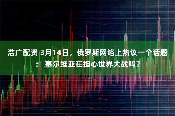 浩广配资 3月14日，俄罗斯网络上热议一个话题： 塞尔维亚在担心世界大战吗？