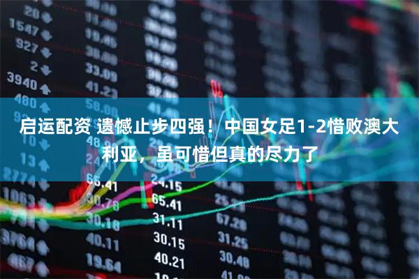 启运配资 遗憾止步四强！中国女足1-2惜败澳大利亚，虽可惜但真的尽力了