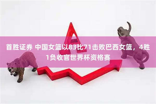 首胜证券 中国女篮以83比71击败巴西女篮，4胜1负收官世界杯资格赛