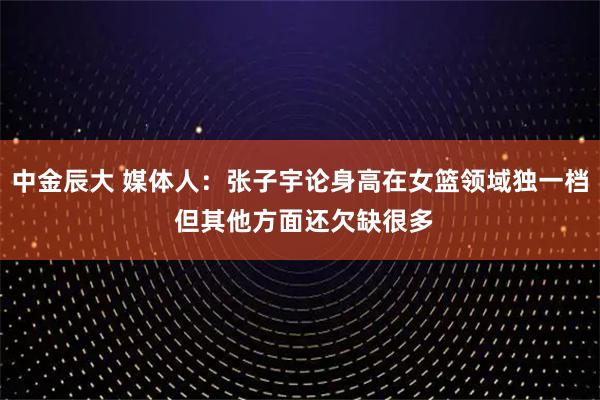 中金辰大 媒体人：张子宇论身高在女篮领域独一档 但其他方面还欠缺很多