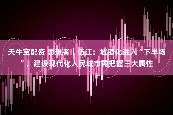 天牛宝配资 思想者｜伍江：城镇化进入“下半场”，建设现代化人民城市需把握三大属性
