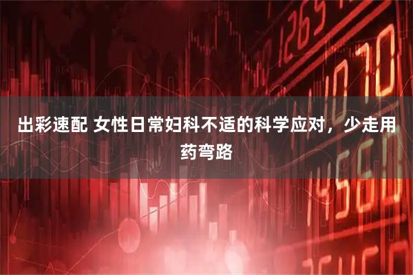 出彩速配 女性日常妇科不适的科学应对，少走用药弯路
