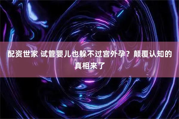 配资世家 试管婴儿也躲不过宫外孕？颠覆认知的真相来了