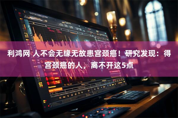 利鸿网 人不会无缘无故患宫颈癌！研究发现：得宫颈癌的人，离不开这5点