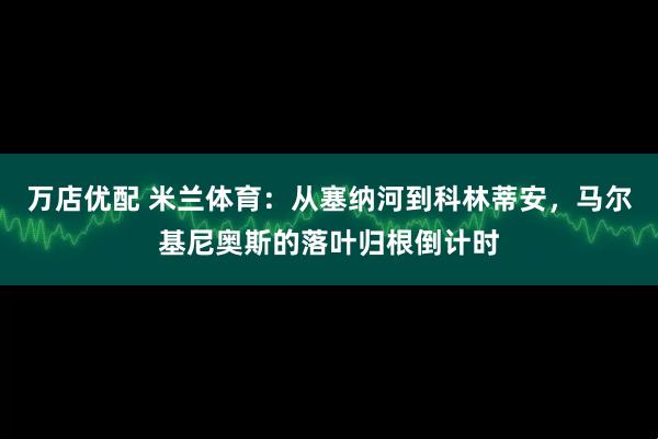 万店优配 米兰体育：从塞纳河到科林蒂安，马尔基尼奥斯的落叶归根倒计时