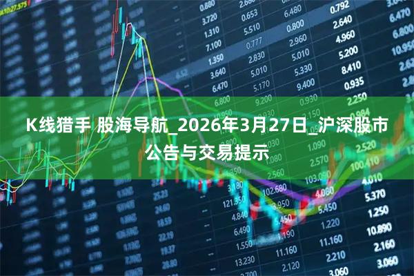 K线猎手 股海导航_2026年3月27日_沪深股市公告与交易提示