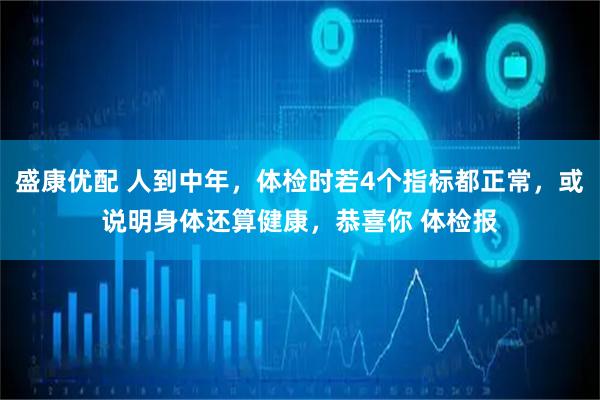 盛康优配 人到中年，体检时若4个指标都正常，或说明身体还算健康，恭喜你 体检报
