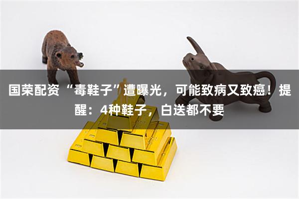 国荣配资 “毒鞋子”遭曝光，可能致病又致癌！提醒：4种鞋子，白送都不要