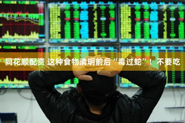 同花顺配资 这种食物清明前后“毒过蛇”！不要吃