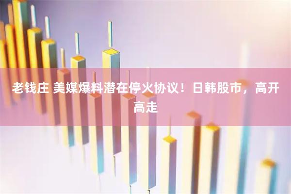 老钱庄 美媒爆料潜在停火协议！日韩股市，高开高走