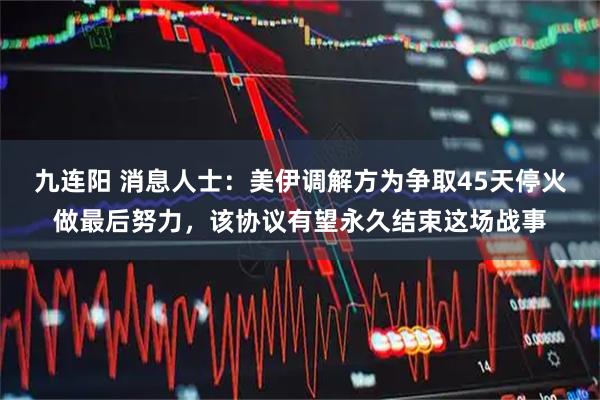 九连阳 消息人士：美伊调解方为争取45天停火做最后努力，该协议有望永久结束这场战事