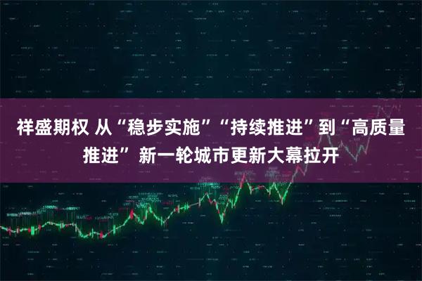 祥盛期权 从“稳步实施”“持续推进”到“高质量推进” 新一轮城市更新大幕拉开