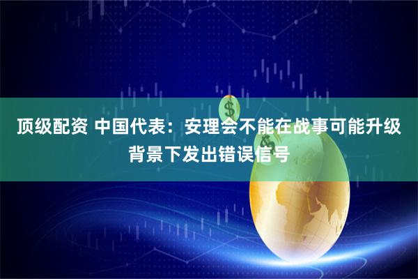顶级配资 中国代表：安理会不能在战事可能升级背景下发出错误信号