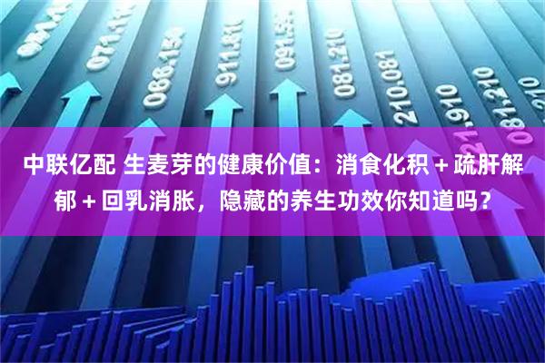中联亿配 生麦芽的健康价值：消食化积＋疏肝解郁＋回乳消胀，隐藏的养生功效你知道吗？