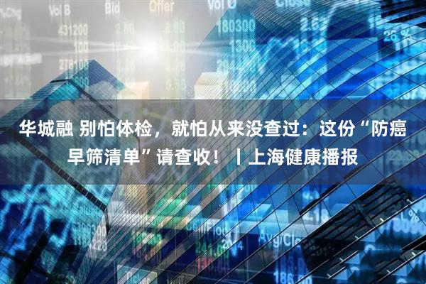 华城融 别怕体检，就怕从来没查过：这份“防癌早筛清单”请查收！丨上海健康播报