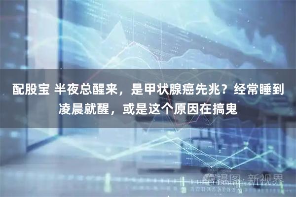 配股宝 半夜总醒来，是甲状腺癌先兆？经常睡到凌晨就醒，或是这个原因在搞鬼