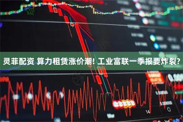 灵菲配资 算力租赁涨价潮! 工业富联一季报要炸裂?