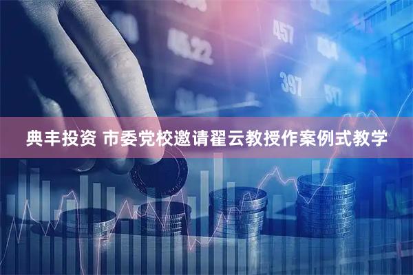 典丰投资 市委党校邀请翟云教授作案例式教学