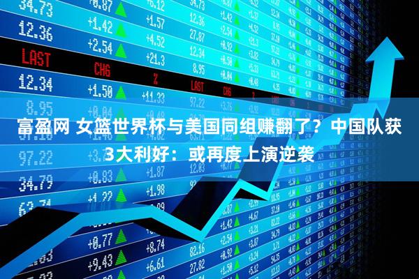 富盈网 女篮世界杯与美国同组赚翻了？中国队获3大利好：或再度上演逆袭