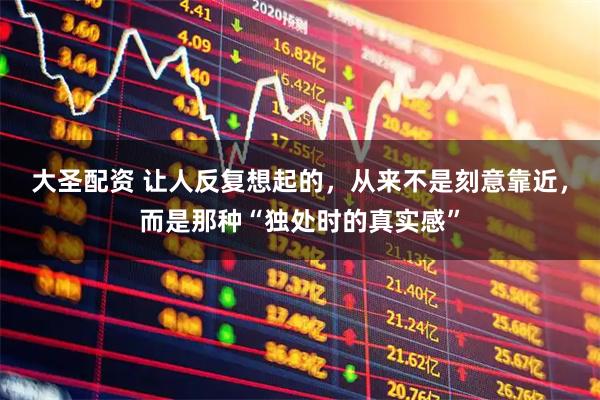 大圣配资 让人反复想起的，从来不是刻意靠近，而是那种“独处时的真实感”