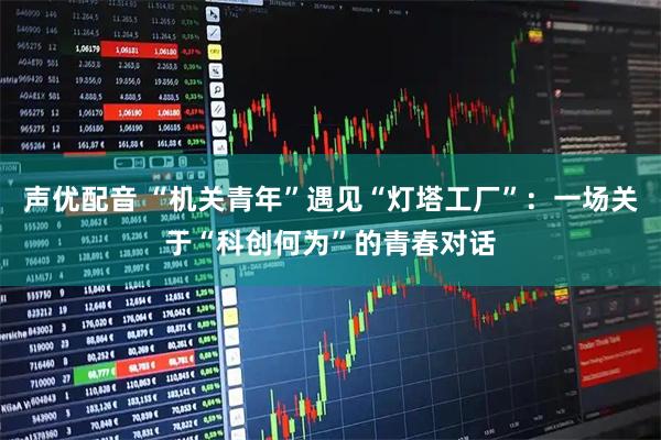 声优配音 “机关青年”遇见“灯塔工厂”：一场关于“科创何为”的青春对话