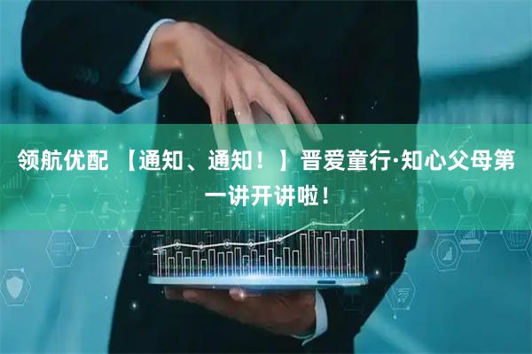 领航优配 【通知、通知！】晋爱童行·知心父母第一讲开讲啦！