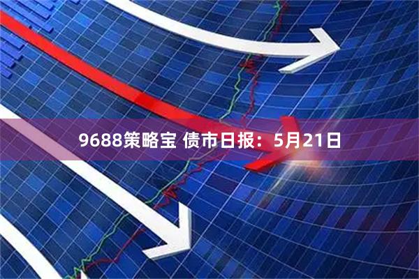 9688策略宝 债市日报：5月21日