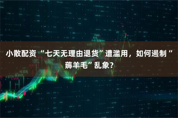 小散配资 “七天无理由退货”遭滥用,如何遏制“薅羊毛”乱象?