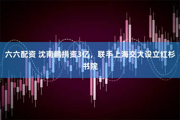 六六配资 沈南鹏捐资3亿，联手上海交大设立红杉书院