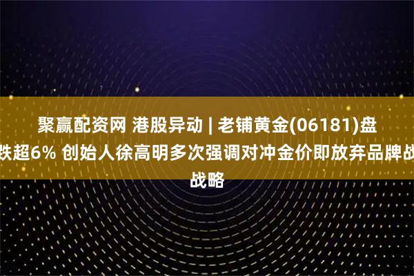 聚赢配资网 港股异动 | 老铺黄金(06181)盘中跌超6% 创始人徐高明多次强调对冲金价即放弃品牌战略