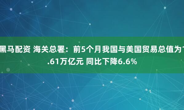 黑马配资 海关总署：前5个月我国与美国贸易总值为1.61万亿元 同比下降6.6%