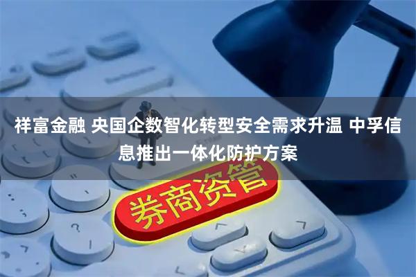 祥富金融 央国企数智化转型安全需求升温 中孚信息推出一体化防护方案