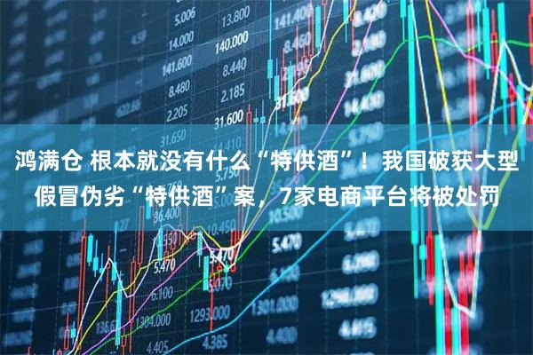 鸿满仓 根本就没有什么“特供酒”！我国破获大型假冒伪劣“特供酒”案，7家电商平台将被处罚