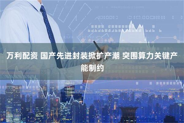 万利配资 国产先进封装掀扩产潮 突围算力关键产能制约