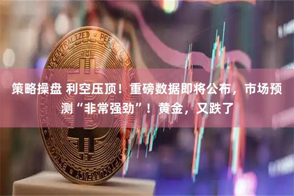 策略操盘 利空压顶!重磅数据即将公布,市场预测“非常强劲”!黄金,又跌了