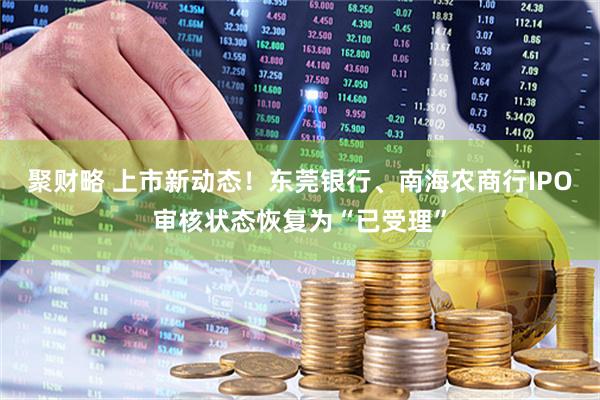 聚财略 上市新动态！东莞银行、南海农商行IPO审核状态恢复为“已受理”