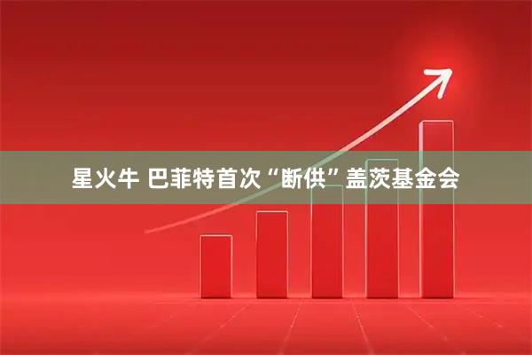 星火牛 巴菲特首次“断供”盖茨基金会
